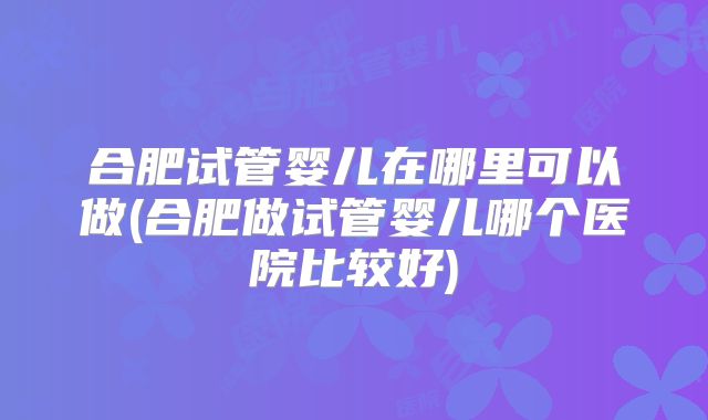 合肥试管婴儿在哪里可以做(合肥做试管婴儿哪个医院比较好)