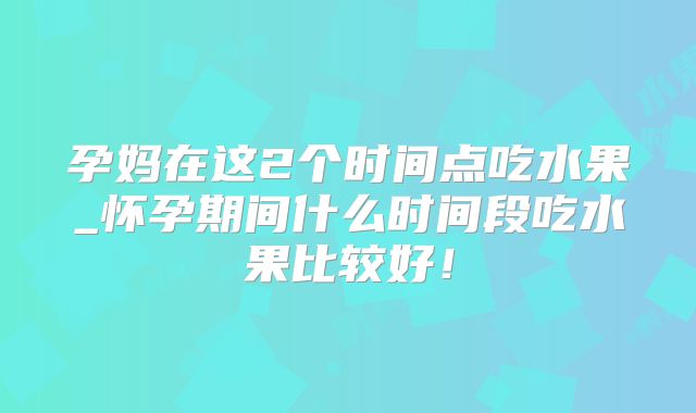 孕妈在这2个时间点吃水果_怀孕期间什么时间段吃水果比较好!
