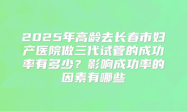 2025年高龄去长春市妇产医院做三代试管的成功率有多少？影响成功率的因素有哪些