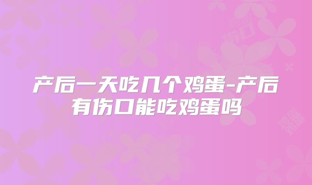 产后一天吃几个鸡蛋-产后有伤口能吃鸡蛋吗