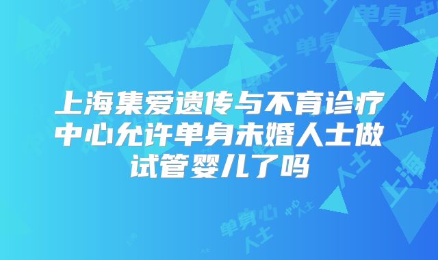 上海集爱遗传与不育诊疗中心允许单身未婚人士做试管婴儿了吗