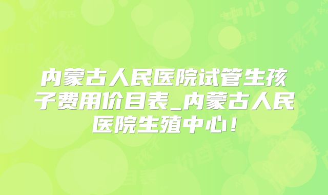内蒙古人民医院试管生孩子费用价目表_内蒙古人民医院生殖中心!