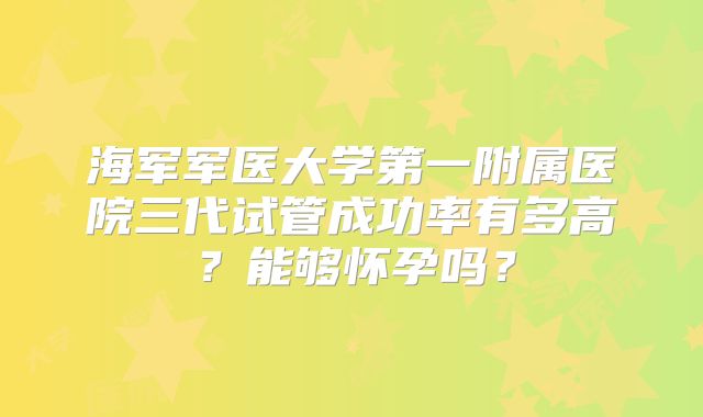 海军军医大学第一附属医院三代试管成功率有多高?能够怀孕吗?