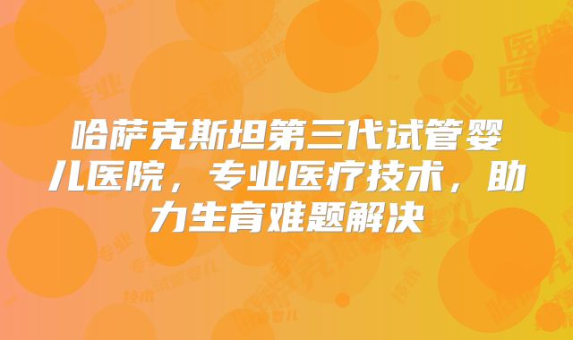 哈萨克斯坦第三代试管婴儿医院,专业医疗技术,助力生育难题解决