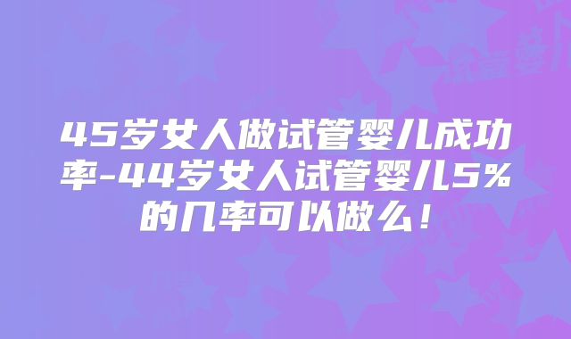 45岁女人做试管婴儿成功率-44岁女人试管婴儿5%的几率可以做么!