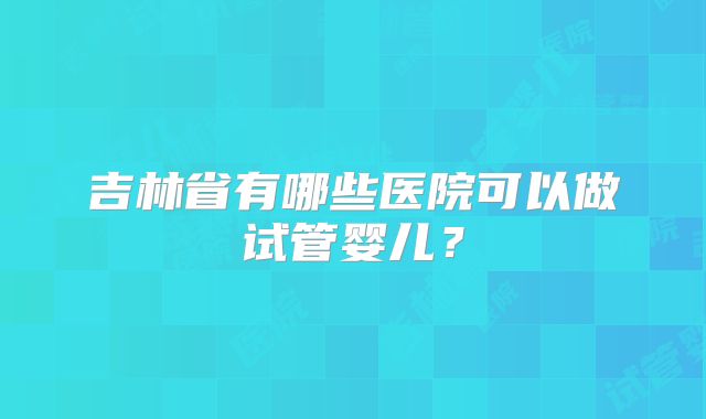 吉林省有哪些医院可以做试管婴儿？