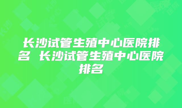 长沙试管生殖中心医院排名 长沙试管生殖中心医院排名