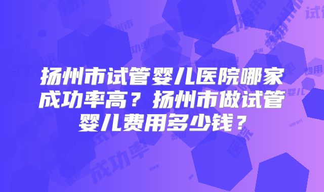 扬州市试管婴儿医院哪家成功率高？扬州市做试管婴儿费用多少钱？
