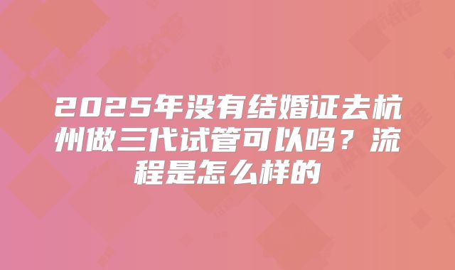 2025年没有结婚证去杭州做三代试管可以吗?流程是怎么样的