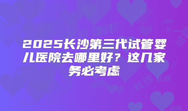 2025长沙第三代试管婴儿医院去哪里好？这几家务必考虑