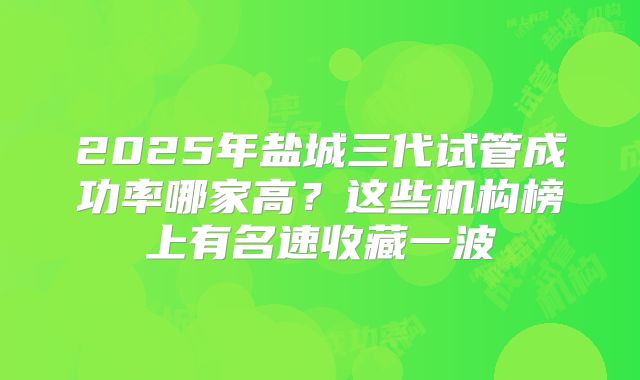 2025年盐城三代试管成功率哪家高？这些机构榜上有名速收藏一波