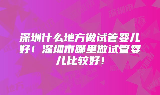 深圳什么地方做试管婴儿好!深圳市哪里做试管婴儿比较好!
