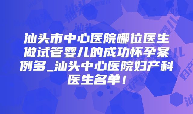汕头市中心医院哪位医生做试管婴儿的成功怀孕案例多_汕头中心医院妇产科医生名单！
