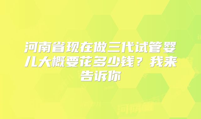 河南省现在做三代试管婴儿大概要花多少钱?我来告诉你