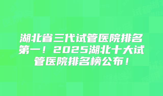 湖北省三代试管医院排名第一！2025湖北十大试管医院排名榜公布！