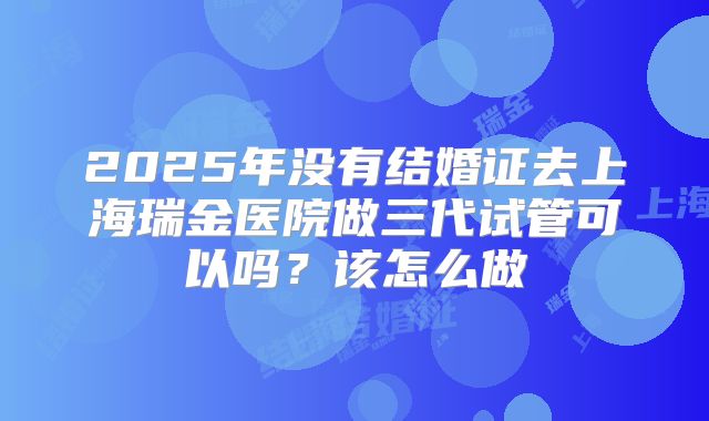 2025年没有结婚证去上海瑞金医院做三代试管可以吗?该怎么做