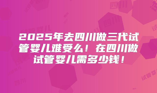 2025年去四川做三代试管婴儿难受么！在四川做试管婴儿需多少钱！
