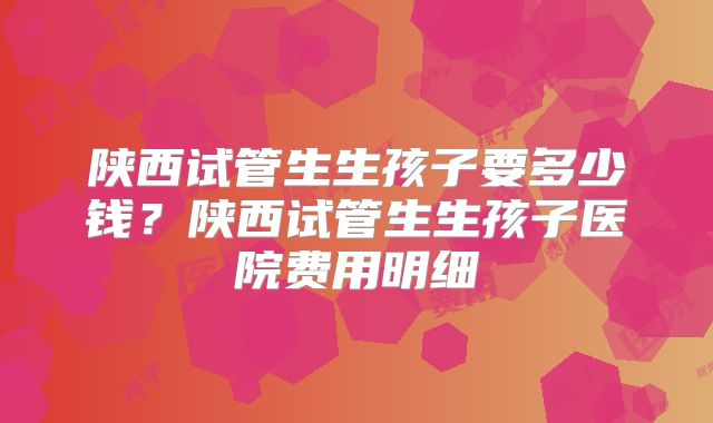 陕西试管生生孩子要多少钱?陕西试管生生孩子医院费用明细