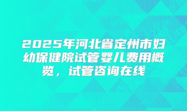 2025年河北省定州市妇幼保健院试管婴儿费用概览，试管咨询在线
