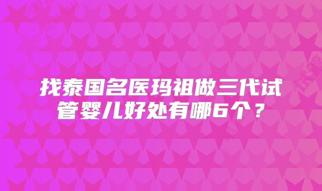 找泰国名医玛祖做三代试管婴儿好处有哪6个？