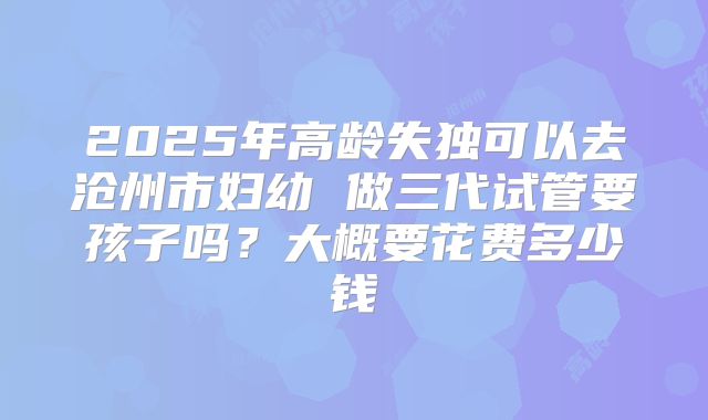 2025年高龄失独可以去沧州市妇幼 做三代试管要孩子吗？大概要花费多少钱
