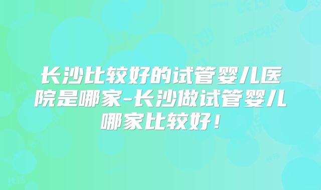长沙比较好的试管婴儿医院是哪家-长沙做试管婴儿哪家比较好！