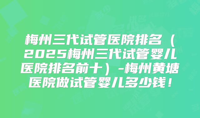 梅州三代试管医院排名（2025梅州三代试管婴儿医院排名前十）-梅州黄塘医院做试管婴儿多少钱！