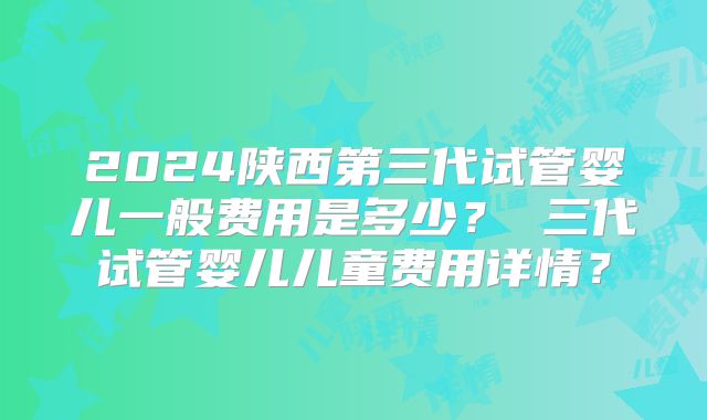 2024陕西第三代试管婴儿一般费用是多少？ 三代试管婴儿儿童费用详情？