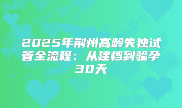 2025年荆州高龄失独试管全流程：从建档到验孕30天
