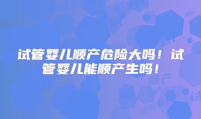 试管婴儿顺产危险大吗!试管婴儿能顺产生吗!