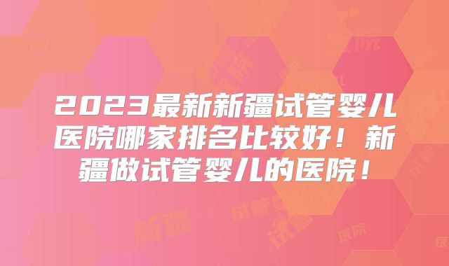 2023最新新疆试管婴儿医院哪家排名比较好！新疆做试管婴儿的医院！