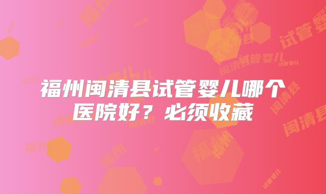 福州闽清县试管婴儿哪个医院好？必须收藏