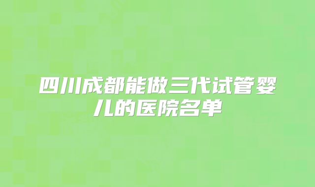 四川成都能做三代试管婴儿的医院名单
