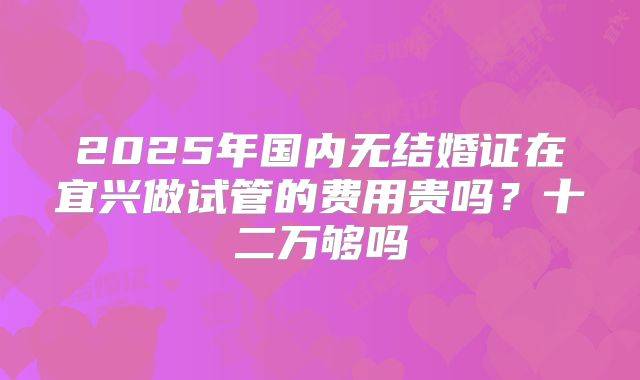 2025年国内无结婚证在宜兴做试管的费用贵吗?十二万够吗