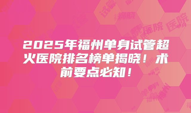 2025年福州单身试管超火医院排名榜单揭晓！术前要点必知！