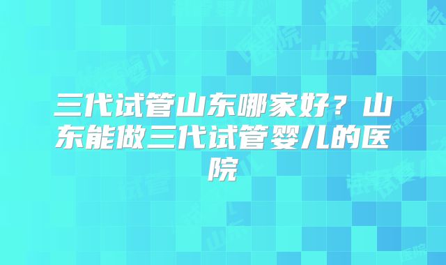 三代试管山东哪家好？山东能做三代试管婴儿的医院