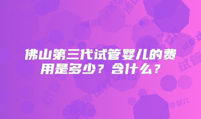 佛山第三代试管婴儿的费用是多少？含什么？