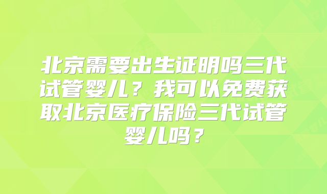 北京需要出生证明吗三代试管婴儿?我可以免费获取北京医疗保险三代试管婴儿吗?