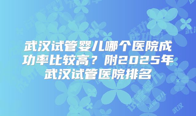 武汉试管婴儿哪个医院成功率比较高?附2025年武汉试管医院排名