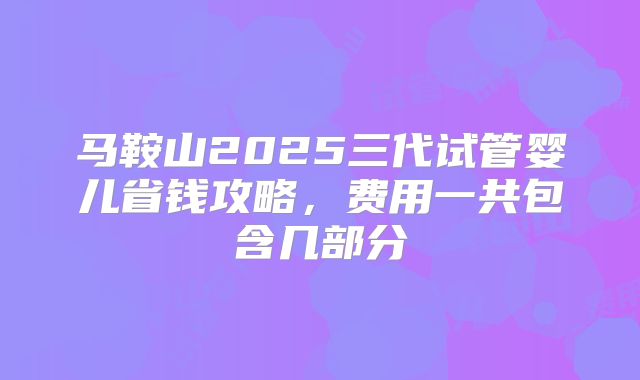 马鞍山2025三代试管婴儿省钱攻略，费用一共包含几部分