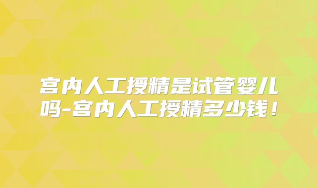 宫内人工授精是试管婴儿吗-宫内人工授精多少钱！