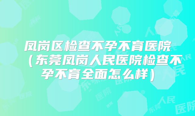 凤岗区检查不孕不育医院（东莞凤岗人民医院检查不孕不育全面怎么样）