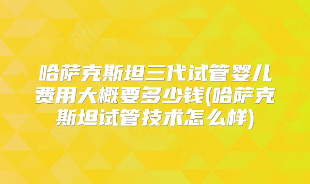 哈萨克斯坦三代试管婴儿费用大概要多少钱(哈萨克斯坦试管技术怎么样)