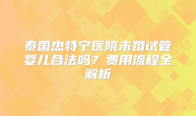 泰国杰特宁医院未婚试管婴儿合法吗?费用流程全解析