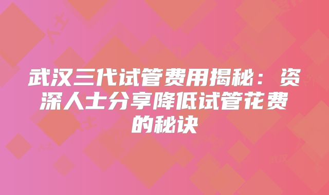 武汉三代试管费用揭秘：资深人士分享降低试管花费的秘诀