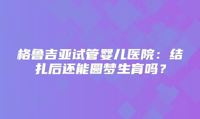 格鲁吉亚试管婴儿医院:结扎后还能圆梦生育吗?