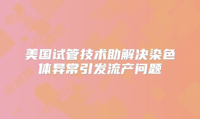 美国试管技术助解决染色体异常引发流产问题