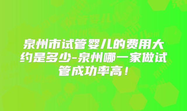 泉州市试管婴儿的费用大约是多少-泉州哪一家做试管成功率高！