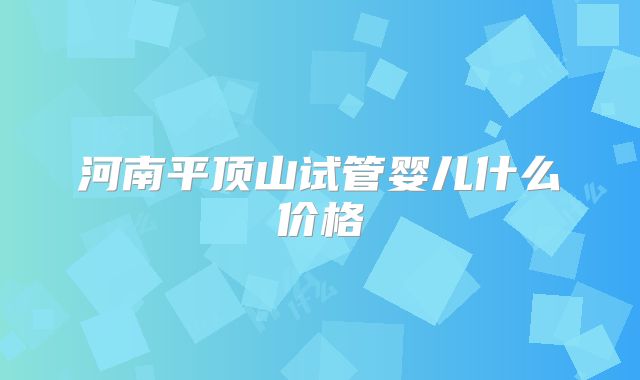 河南平顶山试管婴儿什么价格