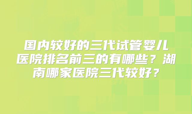 国内较好的三代试管婴儿医院排名前三的有哪些？湖南哪家医院三代较好？